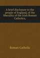 A brief disclosure to the people of England, of the liberality of the Irish Roman Catholics,, Roman Catholic 