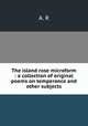 The island rose microform : a collection of original poems on temperance and other subjects, A. R 