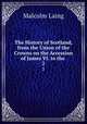 The History of Scotland, from the Union of the Crowns on the Accession of James VI. to the .. 2, Malcolm Laing 