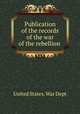 Publication of the records of the war of the rebellion, United States. War Dept 