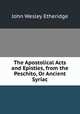 The Apostolical Acts and Epistles, from the Peschito, Or Ancient Syriac, John Wesley Etheridge 