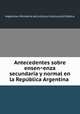 Antecedentes sobre ensen?enza secundaria y normal en la Repu?blica Argentina, Argentina. Ministerio de Justicia e Instruccio?n Pu?blica 