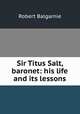 Sir Titus Salt, baronet: his life and its lessons, Robert Balgarnie 