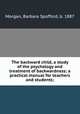 The backward child, a study of the psychology and treatment of backwardness; a practical manual for teachers and students;, Barbara Spofford Morgan 