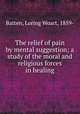 The relief of pain by mental suggestion; a study of the moral and religious forces in healing, Batten, Loring Woart, 1859- 