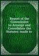 Report of the Commission to Arrange and Consolidate the Statutes: made to ., Rhode Island. Commission to Arrangensolidate the Statutes 