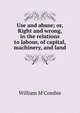 Use and abuse; or, Right and wrong, in the relations to labour, of capital, machinery, and land, William M'Combie 