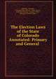 The Election Laws of the State of Colorado Annotated: Primary and General ., Colorado, Colorado , Colorado Dept. of State, Dept. of State , Colorado Attorney -General's Office , Attorney-General's Office 