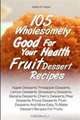 105 Wholesomely Good For Your Health Fruit Dessert Recipes: Apple Desserts, Pineapple Desserts, Lemon Desserts, Strawberry Desserts, Banana Desserts, ... More Easy To Make Dessert Recipes For Fruits, Isabel G. Hayes 
