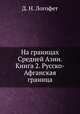 На границах Средней Азии. Книга 2. Русско-Афганская граница, Д. Н. Логофет 