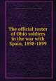 The official roster of Ohio soldiers in the war with Spain, 1898-1899, Ohio. Adjutant General`s Office,Ohio. Governor (1915-1916 : Willis),Ohio. Secretary of State 
