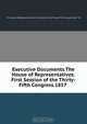 Executive Documents.The House of Representatives.First Session of the Thirty-Fifth Congress.1857 ., The House of Representatives.First Session of the Thirty -Fifth Congress.1857-`58 