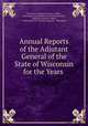 Annual Reports of the Adjutant General of the State of Wisconsin for the Years ., Wisconsin Adjutant General`s Office , Wisconsin Commission on Civil War Records , Adjutant General`s Office, Commission on Civil War Records , Wisconsin 