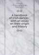A handbook of Irish dances : with an essay on their origin and history, O`Keeffe, J. G. (James George), 1865-1937 
