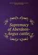 Supremacy of Aberdeen-Angus cattle;, American Aberdeen-Angus breeders` association, pub. [from old catalog] 