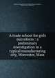 A trade school for girls microform : a preliminary investigation in a typical manufacturing city, Worcester, Mass., Women`s Educational and Industrial Union (Boston, Mass.). Dept. of Research 