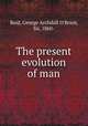 The present evolution of man, Reid, George Archdall O`Brien, Sir, 1860- 