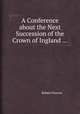A Conference about the Next Succession of the Crown of Ingland ..., Robert Parsons 