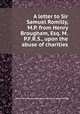 A letter to Sir Samuel Romilly, M.P. from Henry Brougham, Esq. M.P.F.R.S., upon the abuse of charities, Baron Henry Brougham Brougham and Vaux,Sir Samuel Romilly 