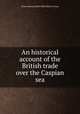 An historical account of the British trade over the Caspian sea, 