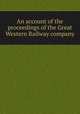 An account of the proceedings of the Great Western Railway company, Great Western Railway (Great Britain),Great Britain. Parliament. House of Commons. Committee on the Great Western Railway Bill 