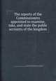 The reports of the Commissioners appointed to examine, take, and state the public accounts of the kingdom, Great Britain. Commissioners Appointed to Examine, Take, and State the Public Accounts of the Kingdom,John Lane,John Lane (secretary to the commissioners.) 