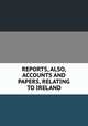 REPORTS, ALSO, ACCOUNTS AND PAPERS, RELATING TO IRELAND., 