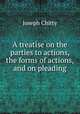 A treatise on the parties to actions, the forms of actions, and on pleading, Joseph Chitty 