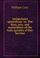 Antiquitates apostolicae: or, The lives, acts, and martyrdoms of the holy apostles of Our Saviour, William Cave 