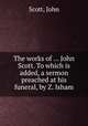 The works of ... John Scott. To which is added, a sermon preached at his funeral, by Z. Isham, Scott, John 