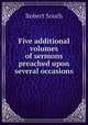 Five additional volumes of sermons preached upon several occasions, Robert South 