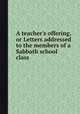 A teacher`s offering, or Letters addressed to the members of a Sabbath school class, 
