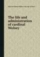 The life and administration of cardinal Wolsey, John Galt,Thomas Wolsey (card, abp. of York.) 