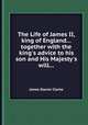 The Life of James II, king of England... together with the king`s advice to his son and His Majesty`s will..., James Stanier Clarke 