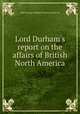 Lord Durham`s report on the affairs of British North America, John George Lambton Durham (Earl of) 