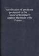 A collection of petitions presented to the ... House of Commons against the trade with France ..., 