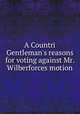 A Countri Gentleman`s reasons for voting against Mr. Wilberforces motion, 