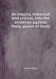 An inquiry, historical and critical, into the evidence against Mary, queen of Scots, William Tytler 
