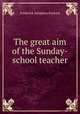 The great aim of the Sunday-school teacher, Frederick Adolphus Packard 