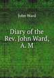 Diary of the Rev. John Ward, A. M., John Ward 