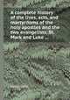 A complete history of the lives, acts, and martyrdoms of the holy apostles and the two evangelists, St. Mark and Luke ..., William Cave 