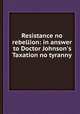 Resistance no rebellion: in answer to Doctor Johnson`s Taxation no tyranny, 