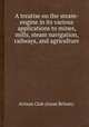 A treatise on the steam-engine in its various applications to mines, mills, steam navigation, railways, and agriculture, Artizan Club (Great Britain). 