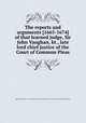 The reports and arguments [1665-1674] of that learned judge, Sir John Vaughan, kt., late lord chief justice of the Court of Common Pleas, England and Wales. Court of Common Pleas,Great Britain. Court of Common Pleas,Sir John Vaughan 