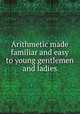 Arithmetic made familiar and easy to young gentlemen and ladies, 