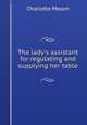 The lady`s assistant for regulating and supplying her table, Charlotte Mason 