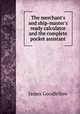 The merchant`s and ship-master`s ready calculator and the complete pocket assistant, James Goodfellow 