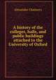 A history of the colleges, halls, and public buildings attached to the University of Oxford, Alexander Chalmers 
