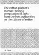The cotton planter`s manual: being a compilation of facts from the best authorities on the culture of cotton, J. A. Turner 