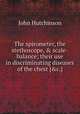 The spirometer, the stethoscope, & scale-balance; their use in discriminating diseases of the chest [&c.]., John Hutchinson 